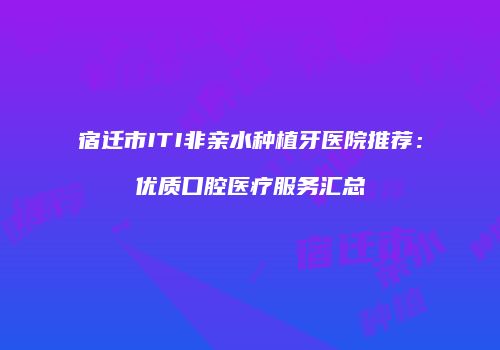 宿迁市ITI非亲水种植牙医院推荐：优质口腔医疗服务汇总