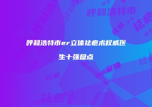 呼和浩特市er立体祛疤术权威医生十强盘点