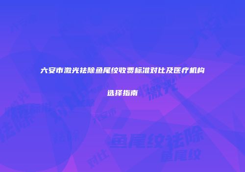 六安市激光祛除鱼尾纹收费标准对比及医疗机构选择指南