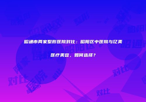 昭通市两家整形医院对比：昭阳区中医院与亿美医疗美容，如何选择？
