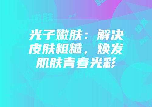 光子嫩肤：解决皮肤粗糙，焕发肌肤青春光彩
