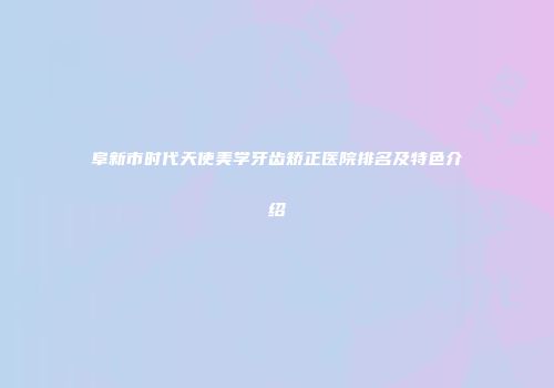 阜新市时代天使美学牙齿矫正医院排名及特色介绍