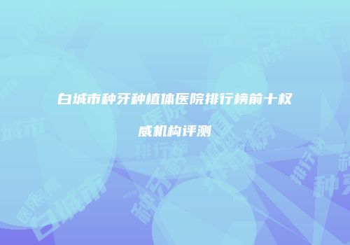 白城市种牙种植体医院排行榜前十权威机构评测