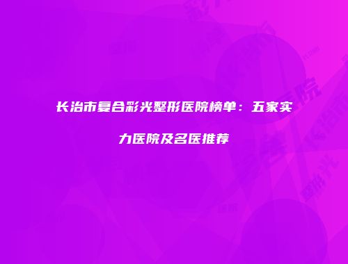 长治市复合彩光整形医院榜单：五家实力医院及名医推荐