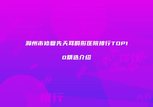 滁州市修复先天耳畸形医院排行TOP10精选介绍