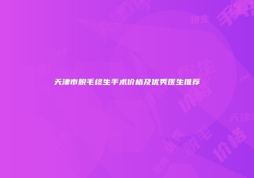 天津市脱毛终生手术价格及优秀医生推荐