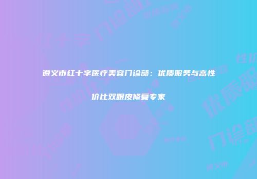 遵义市红十字医疗美容门诊部：优质服务与高性价比双眼皮修复专家
