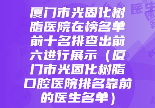 厦门市光固化树脂医院在榜名单前十名排查出前六进行展示（厦门市光固化树脂口腔医院排名靠前的医生名单）