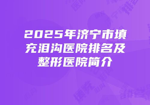 2025年济宁市填充泪沟医院排名及整形医院简介