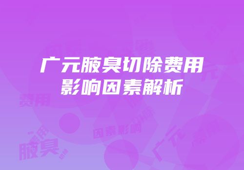 广元腋臭切除费用影响因素解析