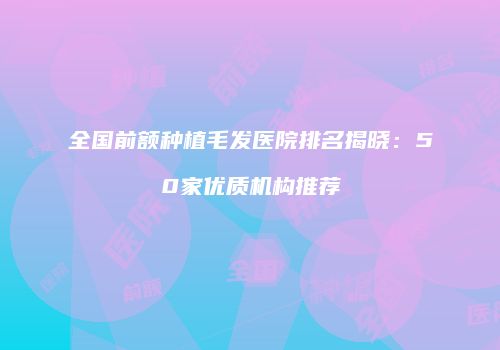 全国前额种植毛发医院排名揭晓：50家优质机构推荐