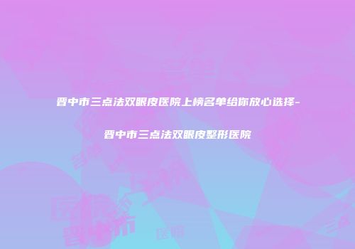 晋中市三点法双眼皮医院上榜名单给你放心选择-晋中市三点法双眼皮整形医院