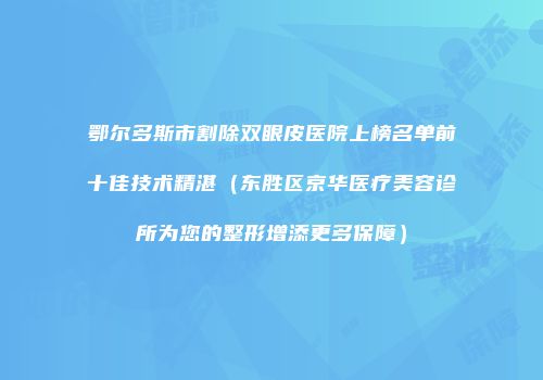 鄂尔多斯市割除双眼皮医院上榜名单前十佳技术精湛（东胜区京华医疗美容诊所为您的整形增添更多保障）