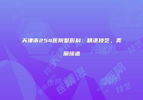 天津市254医院整形科：精湛技艺，美丽缔造