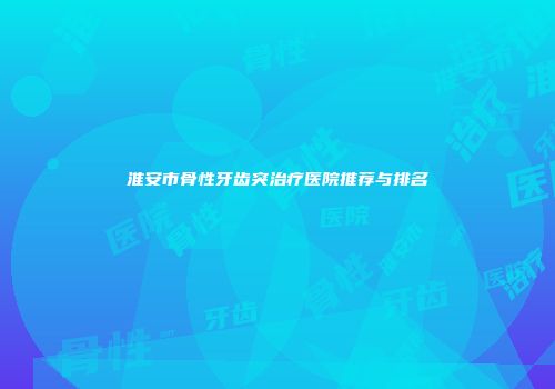淮安市骨性牙齿突治疗医院推荐与排名