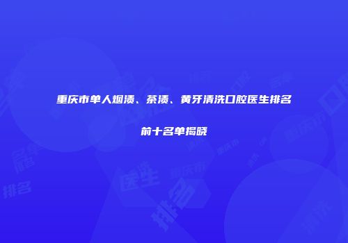 重庆市单人烟渍、茶渍、黄牙清洗口腔医生排名前十名单揭晓