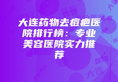 大连药物去痘疤医院排行榜：专业美容医院实力推荐