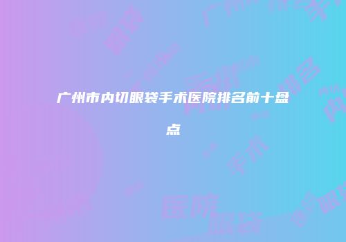 广州市内切眼袋手术医院排名前十盘点
