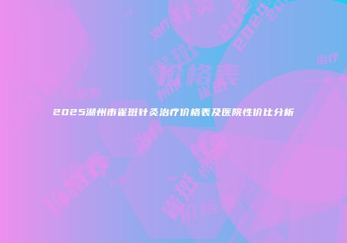 2025湖州市雀斑针灸治疗价格表及医院性价比分析