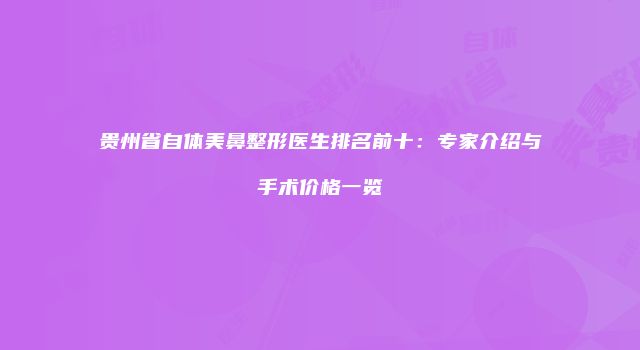 贵州省自体美鼻整形医生排名前十：专家介绍与手术价格一览