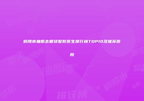 铜陵市抽脂去眼袋整形医生排行榜TOP10及推荐医院