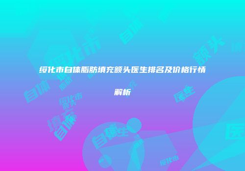 绥化市自体脂肪填充额头医生排名及价格行情解析