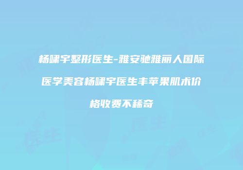 杨啸宇整形医生-雅安驰雅丽人国际医学美容杨啸宇医生丰苹果肌术价格收费不稀奇