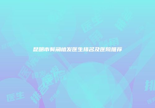 昆明市鬓角植发医生排名及医院推荐