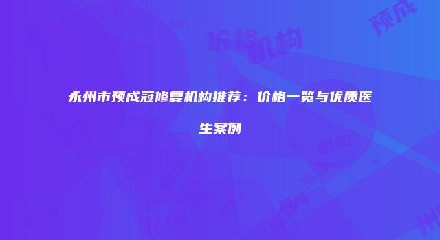 永州市预成冠修复机构推荐：价格一览与优质医生案例