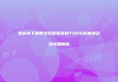 安庆市下颌骨全切整形医院TOP6权威排名及详细解析
