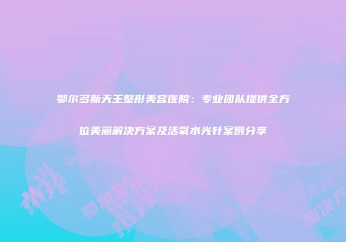 鄂尔多斯天王整形美容医院：专业团队提供全方位美丽解决方案及活氧水光针案例分享
