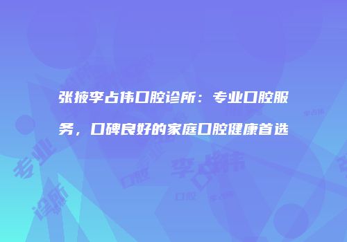 张掖李占伟口腔诊所：专业口腔服务，口碑良好的家庭口腔健康首选