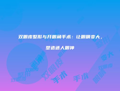 双眼皮整形与开眼角手术：让眼睛变大，塑造迷人眼神