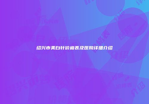 绍兴市美白针价格表及医院详细介绍