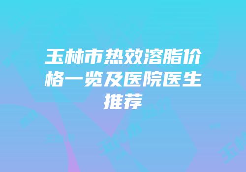 玉林市热效溶脂价格一览及医院医生推荐