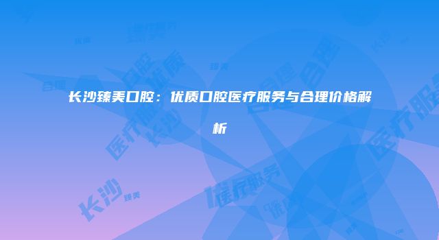 长沙臻美口腔：优质口腔医疗服务与合理价格解析