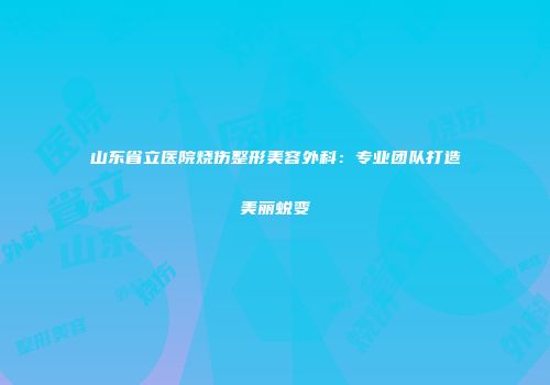 山东省立医院烧伤整形美容外科：专业团队打造美丽蜕变
