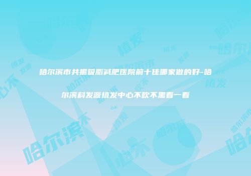 哈尔滨市共振吸脂减肥医院前十佳哪家做的好-哈尔滨科发源植发中心不吹不黑看一看