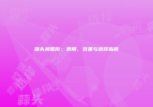 蒜头鼻整形：费用、效果与选择指南