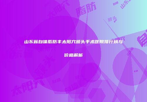 山东省自体脂肪丰太阳穴额头手术医院排行榜与价格解析