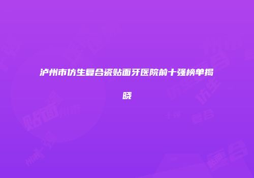 泸州市仿生复合瓷贴面牙医院前十强榜单揭晓