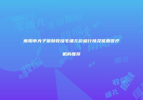 南阳市光子嫩肤收缩毛细孔价格行情及优质医疗机构推荐
