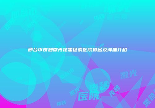 邢台市皮秒激光祛黑色素医院排名及详细介绍