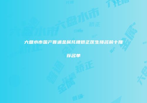 六盘水市国产普通金属托槽矫正医生排名前十推荐名单