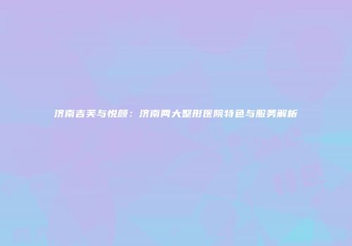 济南吉芙与悦颜：济南两大整形医院特色与服务解析