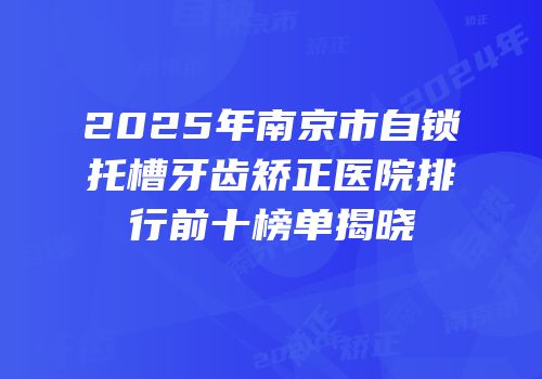 2025年南京市自锁托槽牙齿矫正医院排行前十榜单揭晓