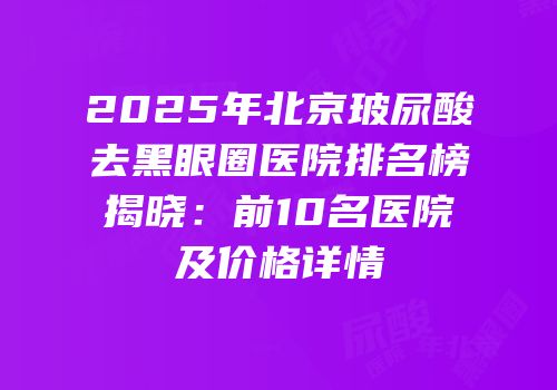 2025年北京玻尿酸去黑眼圈医院排名榜揭晓：前10名医院及价格详情