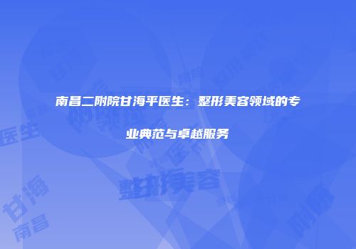 南昌二附院甘海平医生：整形美容领域的专业典范与卓越服务