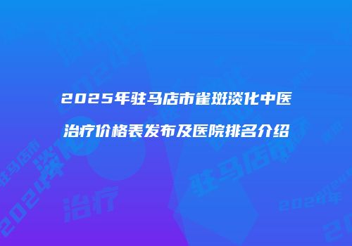 2025年驻马店市雀斑淡化中医治疗价格表发布及医院排名介绍