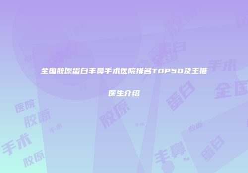 全国胶原蛋白丰鼻手术医院排名TOP50及主推医生介绍